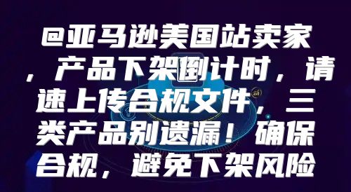 @亚马逊美国站卖家，产品下架倒计时，请速上传合规文件，三类产品别遗漏！确保合规，避免下架风险