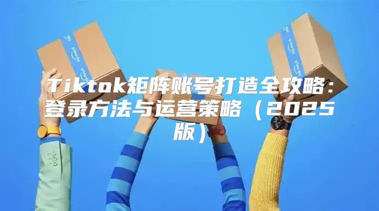 Tiktok矩阵账号打造全攻略：登录方法与运营策略2025版