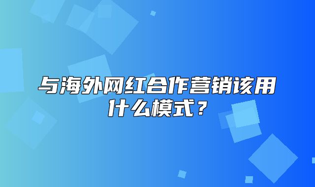 与海外网红合作营销该用什么模式？