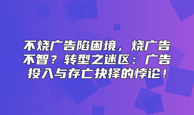 不烧广告陷困境，烧广告不智？转型之迷区：广告投入与存亡抉择的悖论！