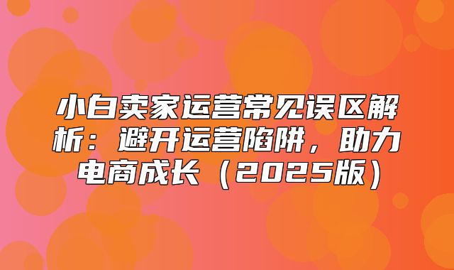小白卖家运营常见误区解析：避开运营陷阱，助力电商成长2025版