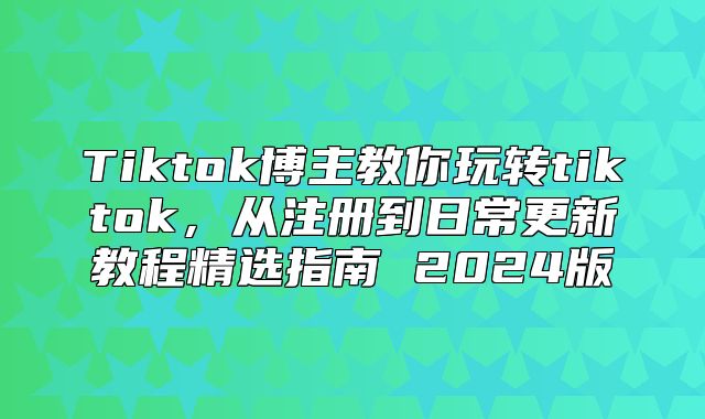 Tiktok博主教你玩转tiktok，从注册到日常更新教程精选指南 2025版