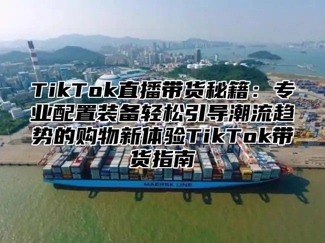 TikTok直播带货秘籍：专业配置装备轻松引导潮流趋势的购物新体验TikTok带货指南