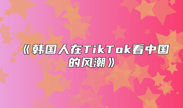 韩国人在TikTok看中国的风潮