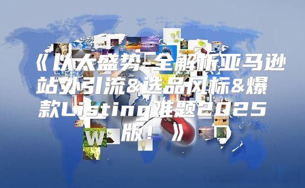以太盛势-全解析亚马逊站外引流&选品风标&爆款Listing难题2025版！