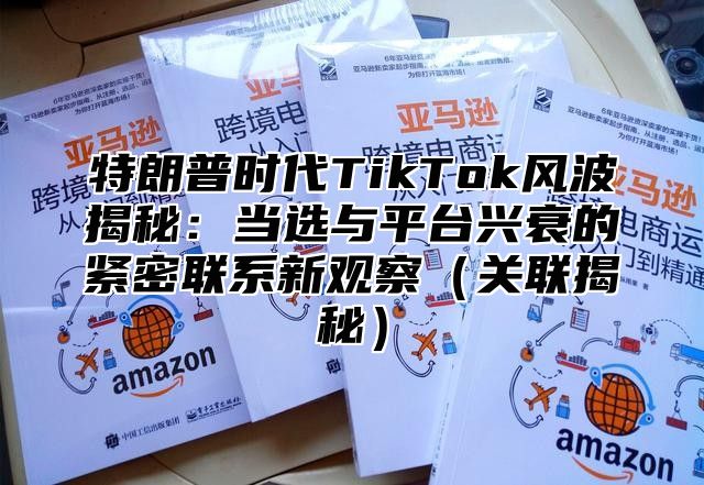 特朗普时代TikTok风波揭秘：当选与平台兴衰的紧密联系新观察关联揭秘