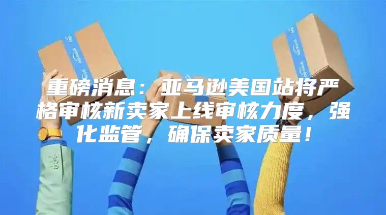 重磅消息：亚马逊美国站将严格审核新卖家上线审核力度，强化监管，确保卖家质量！