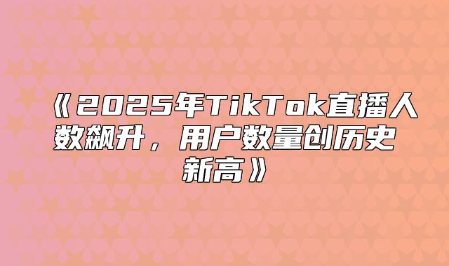 2025年TikTok直播人数飙升，用户数量创历史新高