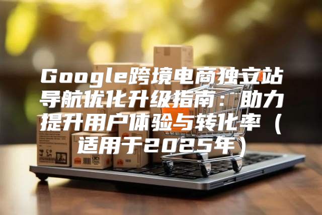 Google跨境电商独立站导航优化升级指南：助力提升用户体验与转化率适用于2025年