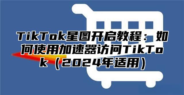 TikTok星图开启教程：如何使用加速器访问TikTok2025年适用