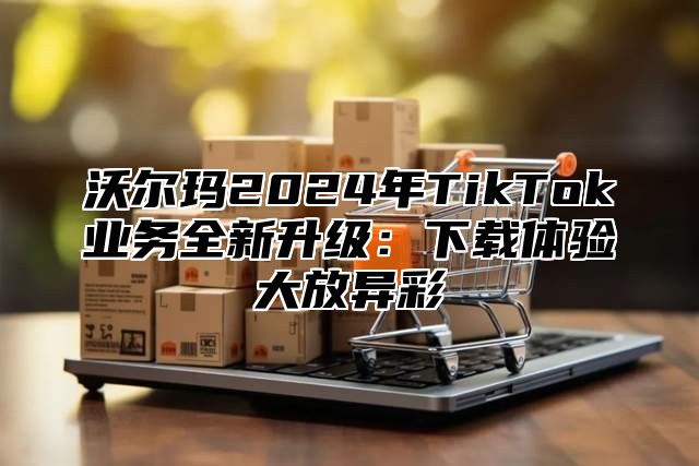 沃尔玛2025年TikTok业务全新升级：下载体验大放异彩
