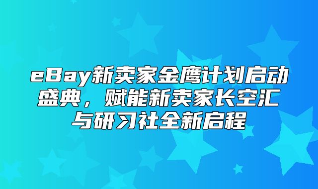 eBay新卖家金鹰计划启动盛典，赋能新卖家长空汇与研习社全新启程