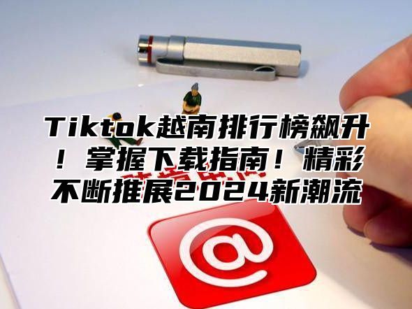 Tiktok越南排行榜飙升！掌握下载指南！精彩不断推展2025新潮流