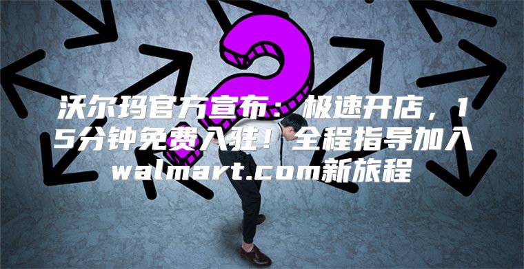 沃尔玛官方宣布：极速开店，15分钟免费入驻！全程指导加入walmart.com新旅程