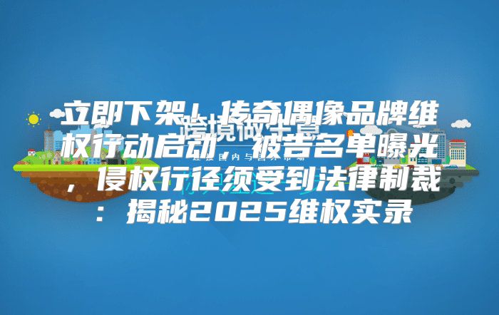 立即下架！传奇偶像品牌维权行动启动，被告名单曝光，侵权行径须受到法律制裁：揭秘2025维权实录