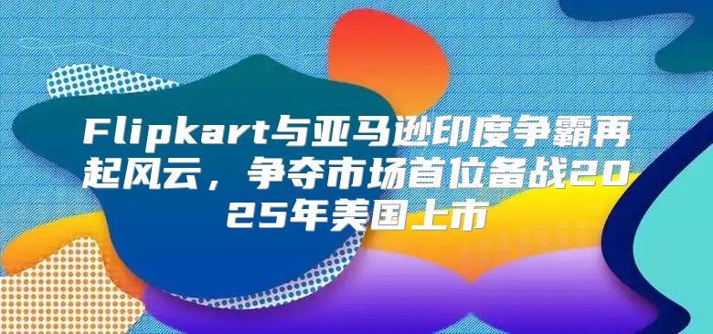 Flipkart与亚马逊印度争霸再起风云，争夺市场首位备战2025年美国上市