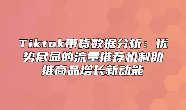 Tiktok带货数据分析：优势尽显的流量推荐机制助推商品增长新动能