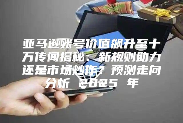 亚马逊账号价值飙升至十万传闻揭秘：新规则助力还是市场炒作？预测走向分析 2025 年