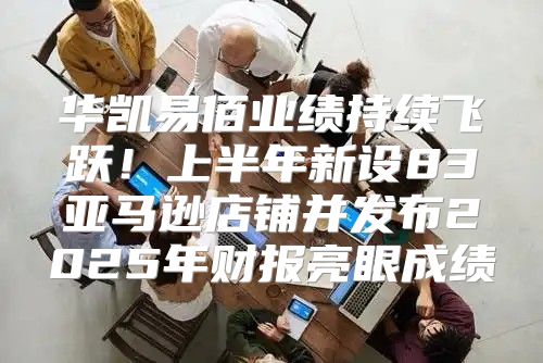 华凯易佰业绩持续飞跃！上半年新设83亚马逊店铺并发布2025年财报亮眼成绩