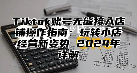 Tiktok账号无缝接入店铺操作指南：玩转小店经营新姿势 2025年详解