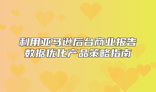 利用亚马逊后台商业报告数据优化产品策略指南