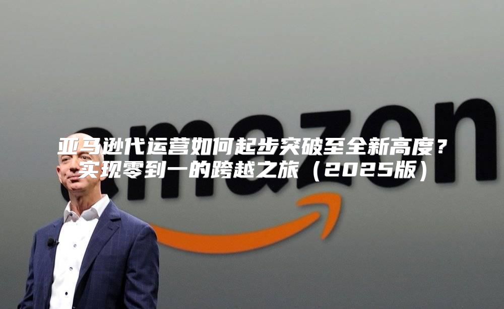 亚马逊代运营如何起步突破至全新高度？实现零到一的跨越之旅2025版