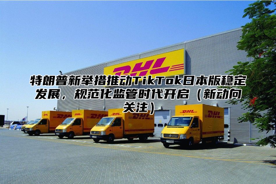 特朗普新举措推动TikTok日本版稳定发展，规范化监管时代开启新动向关注