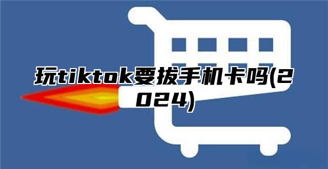 玩tiktok要拔手机卡吗(2025)