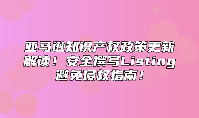 亚马逊知识产权政策更新解读！安全撰写Listing避免侵权指南！