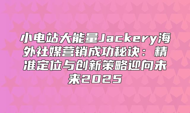 小电站大能量Jackery海外社媒营销成功秘诀：精准定位与创新策略迎向未来2025