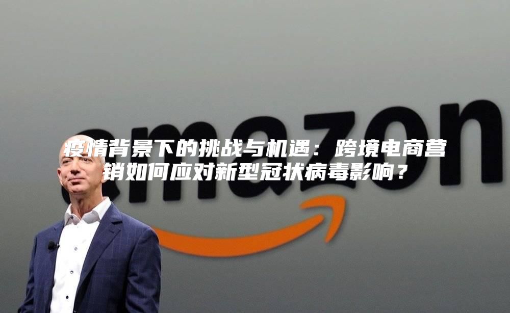疫情背景下的挑战与机遇：跨境电商营销如何应对新型冠状病毒影响？