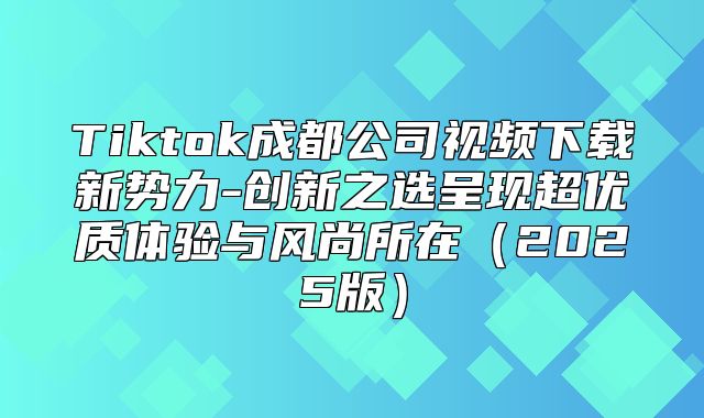 Tiktok成都公司视频下载新势力-创新之选呈现超优质体验与风尚所在2025版