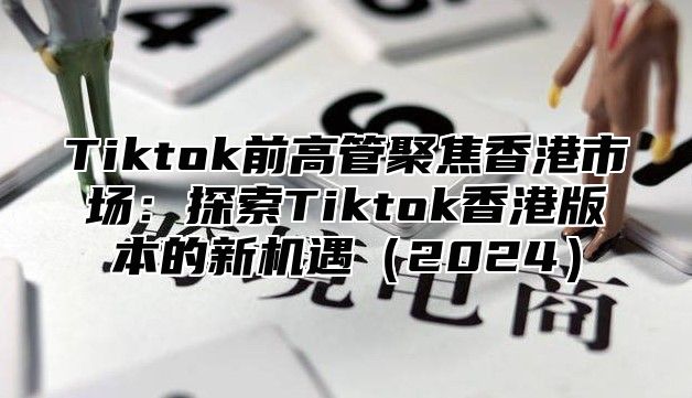 Tiktok前高管聚焦香港市场：探索Tiktok香港版本的新机遇2025