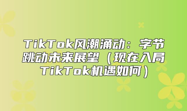 TikTok风潮涌动：字节跳动未来展望现在入局TikTok机遇如何
