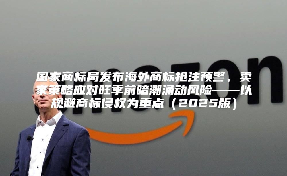 国家商标局发布海外商标抢注预警，卖家策略应对旺季前暗潮涌动风险——以规避商标侵权为重点2025版