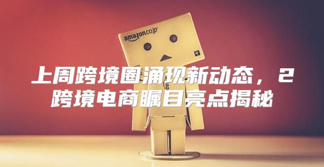 上周跨境圈涌现新动态，2跨境电商瞩目亮点揭秘