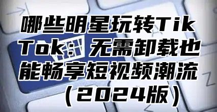 哪些明星玩转TikTok：无需卸载也能畅享短视频潮流2025版