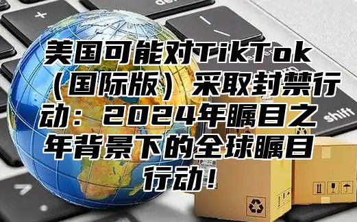 美国可能对TikTok国际版采取封禁行动：2025年瞩目之年背景下的全球瞩目行动！
