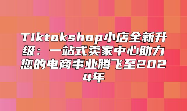 Tiktokshop小店全新升级：一站式卖家中心助力您的电商事业腾飞至2025年
