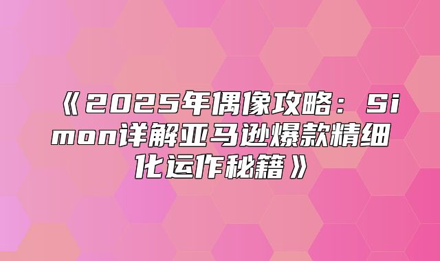 2025年偶像攻略：Simon详解亚马逊爆款精细化运作秘籍