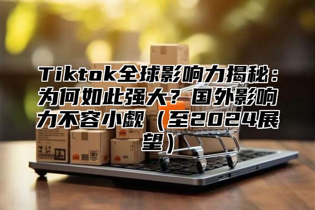 Tiktok全球影响力揭秘：为何如此强大？国外影响力不容小觑至2025展望