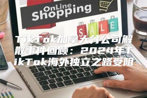 TikTok加拿大分公司解散事件回顾：2025年TikTok海外独立之路受阻