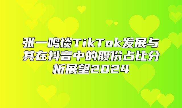 张一鸣谈TikTok发展与其在抖音中的股份占比分析展望2025