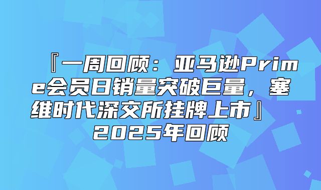 『一周回顾：亚马逊Prime会员日销量突破巨量，塞维时代深交所挂牌上市』 2025年回顾