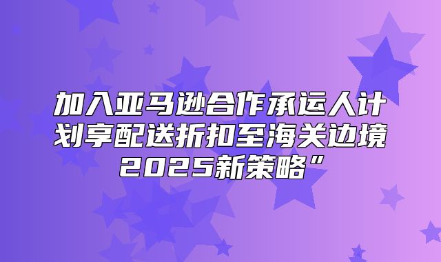 加入亚马逊合作承运人计划享配送折扣至海关边境2025新策略”