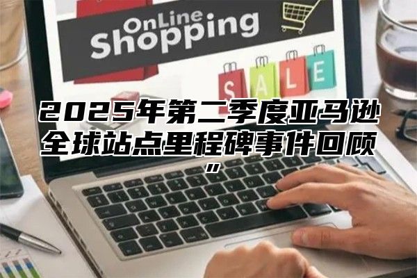 2025年第二季度亚马逊全球站点里程碑事件回顾”