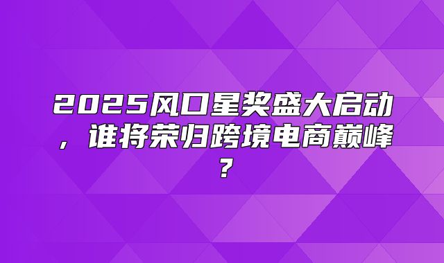 2025风口星奖盛大启动，谁将荣归跨境电商巅峰？