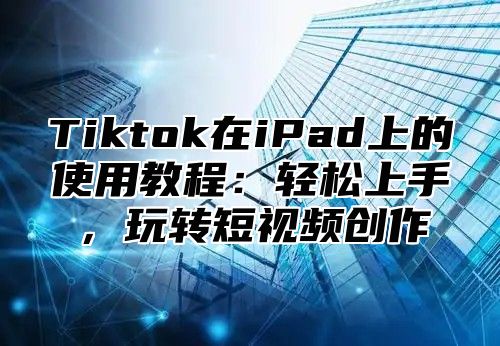 Tiktok在iPad上的使用教程：轻松上手，玩转短视频创作