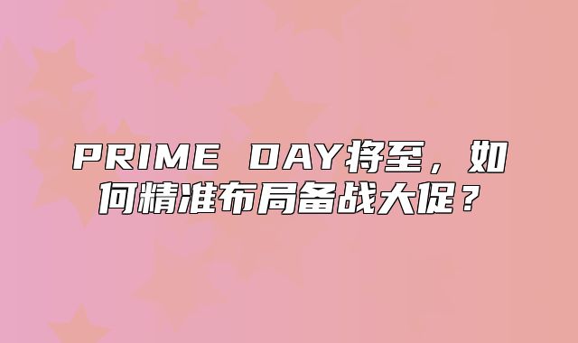 PRIME DAY将至，如何精准布局备战大促？