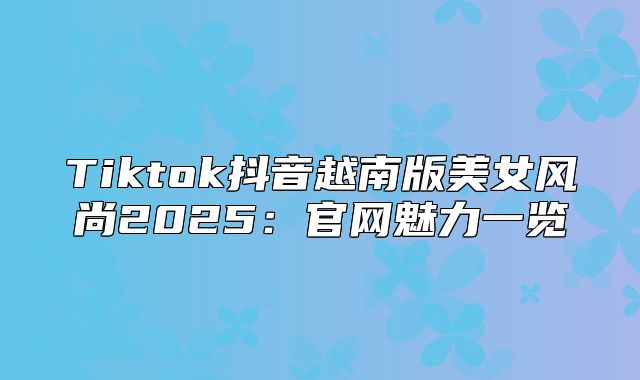 Tiktok抖音越南版美女风尚2025官网魅力一览